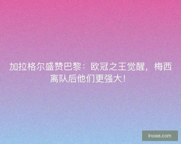 加拉格尔盛赞巴黎：欧冠之王觉醒，梅西离队后他们更强大！