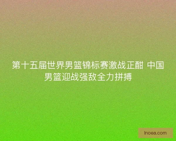 第十五届世界男篮锦标赛激战正酣 中国男篮迎战强敌全力拼搏