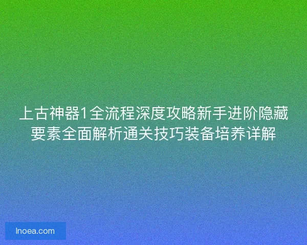 上古神器1全流程深度攻略新手进阶隐藏要素全面解析通关技巧装备培养详解