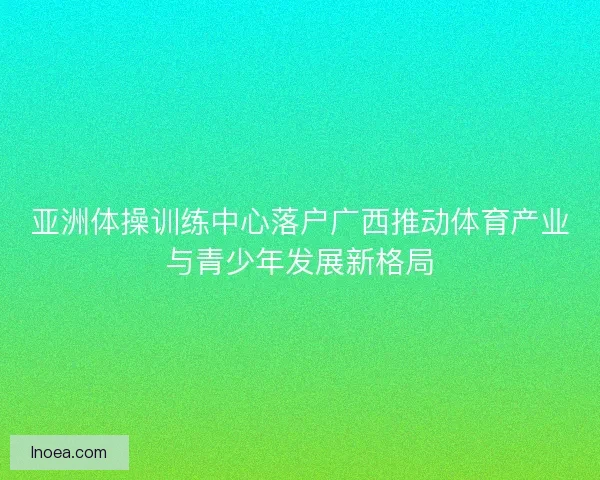 亚洲体操训练中心落户广西推动体育产业与青少年发展新格局